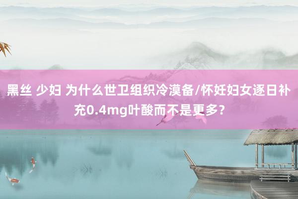 黑丝 少妇 为什么世卫组织冷漠备/怀妊妇女逐日补充0.4mg叶酸而不是更多？