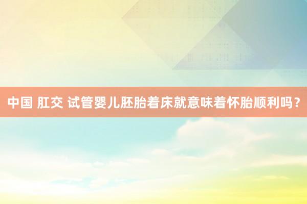中国 肛交 试管婴儿胚胎着床就意味着怀胎顺利吗？