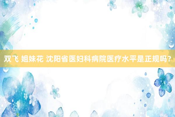 双飞 姐妹花 沈阳省医妇科病院医疗水平是正规吗？