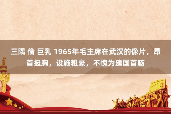 三隅 倫 巨乳 1965年毛主席在武汉的像片，昂首挺胸，设施粗豪，不愧为建国首脑