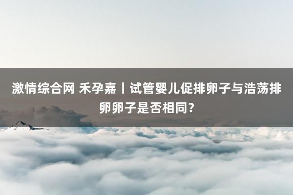 激情综合网 禾孕嘉丨试管婴儿促排卵子与浩荡排卵卵子是否相同？