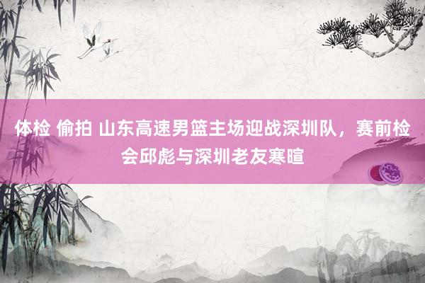 体检 偷拍 山东高速男篮主场迎战深圳队，赛前检会邱彪与深圳老友寒暄