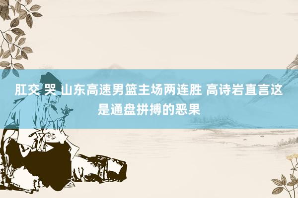 肛交 哭 山东高速男篮主场两连胜 高诗岩直言这是通盘拼搏的恶果