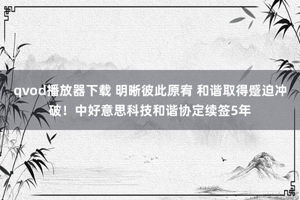 qvod播放器下载 明晰彼此原宥 和谐取得蹙迫冲破！中好意思科技和谐协定续签5年