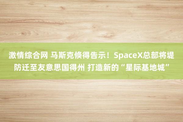 激情综合网 马斯克倏得告示！SpaceX总部将堤防迁至友意思国得州 打造新的“星际基地城”