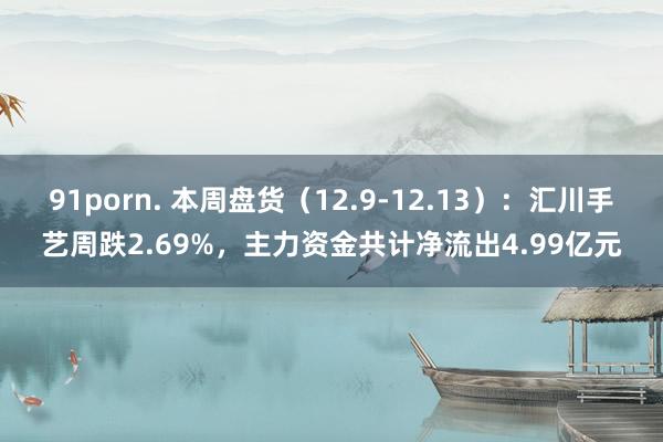 91porn. 本周盘货（12.9-12.13）：汇川手艺周跌2.69%，主力资金共计净流出4.99亿元