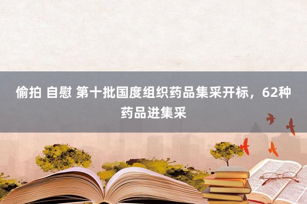 偷拍 自慰 第十批国度组织药品集采开标，62种药品进集采