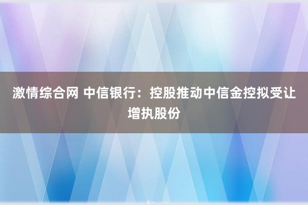 激情综合网 中信银行：控股推动中信金控拟受让增执股份