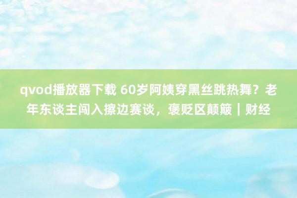 qvod播放器下载 60岁阿姨穿黑丝跳热舞？老年东谈主闯入擦边赛谈，褒贬区颠簸｜财经