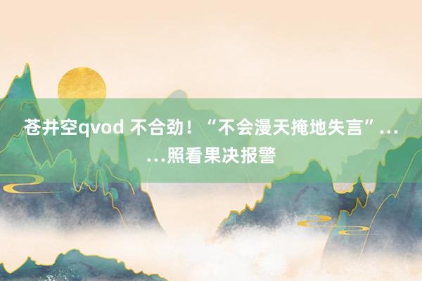 苍井空qvod 不合劲！“不会漫天掩地失言”……照看果决报警
