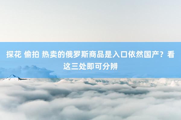 探花 偷拍 热卖的俄罗斯商品是入口依然国产？看这三处即可分辨