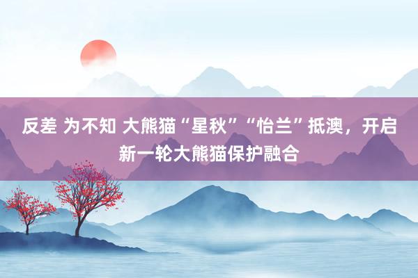 反差 为不知 大熊猫“星秋”“怡兰”抵澳，开启新一轮大熊猫保护融合
