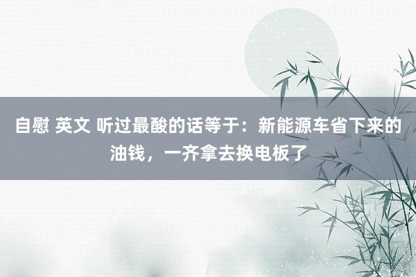 自慰 英文 听过最酸的话等于：新能源车省下来的油钱，一齐拿去换电板了