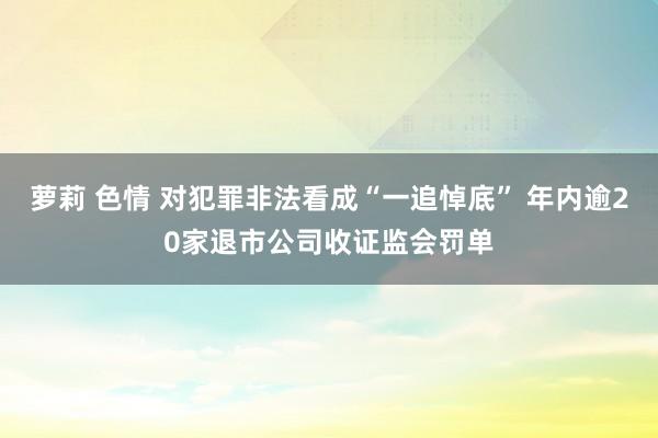 萝莉 色情 对犯罪非法看成“一追悼底” 年内逾20家退市公司收证监会罚单