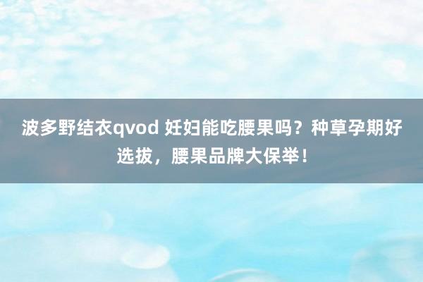 波多野结衣qvod 妊妇能吃腰果吗？种草孕期好选拔，腰果品牌大保举！