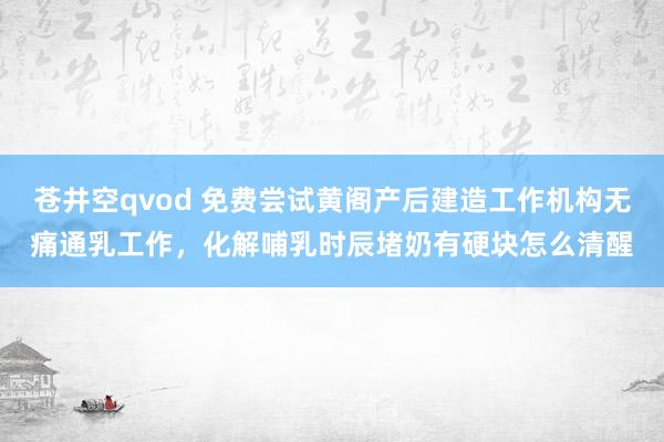 苍井空qvod 免费尝试黄阁产后建造工作机构无痛通乳工作，化解哺乳时辰堵奶有硬块怎么清醒