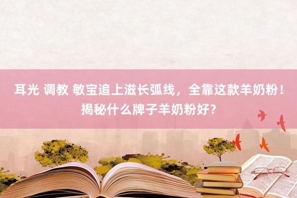 耳光 调教 敏宝追上滋长弧线，全靠这款羊奶粉！揭秘什么牌子羊奶粉好？