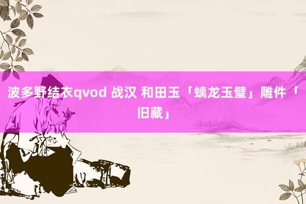 波多野结衣qvod 战汉 和田玉「螭龙玉璧」雕件「旧藏」