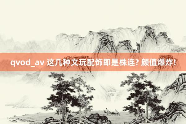 qvod_av 这几种文玩配饰即是株连? 颜值爆炸!
