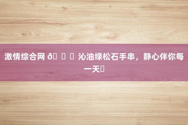 激情综合网 🍃沁油绿松石手串,静心伴你每一天✨