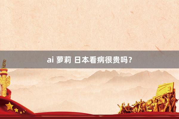 ai 萝莉 日本看病很贵吗？