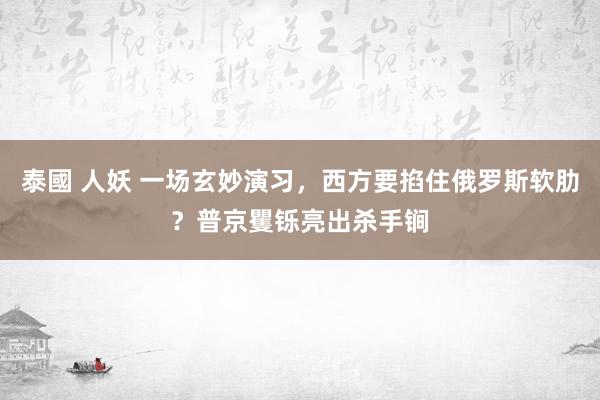 泰國 人妖 一场玄妙演习，西方要掐住俄罗斯软肋？普京矍铄亮出杀手锏