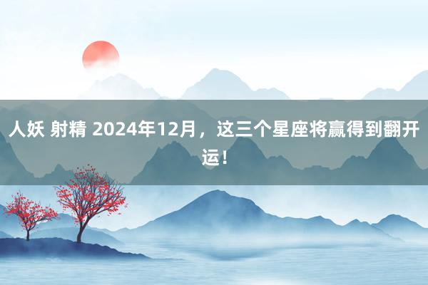 人妖 射精 2024年12月，这三个星座将赢得到翻开运！