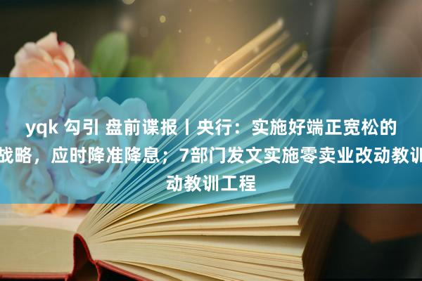 yqk 勾引 盘前谍报丨央行：实施好端正宽松的货币战略，应时降准降息；7部门发文实施零卖业改动教训工程