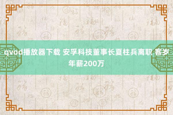 qvod播放器下载 安孚科技董事长夏柱兵离职 客岁年薪200万