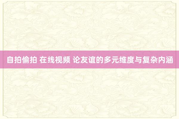 自拍偷拍 在线视频 论友谊的多元维度与复杂内涵
