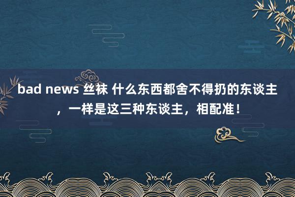 bad news 丝袜 什么东西都舍不得扔的东谈主，一样是这三种东谈主，相配准！
