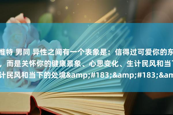 推特 男同 异性之间有一个表象是：信得过可爱你的东谈主，并不关怀你的长进，而是关怀你的健康景象、心思变化、生计民风和当下的处境&#183;&#183;&#183;