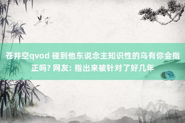 苍井空qvod 碰到他东说念主知识性的乌有你会指正吗? 网友: 指出来被针对了好几年