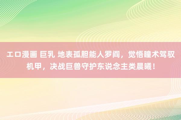 エロ漫画 巨乳 地表孤胆能人罗阎，觉悟瞳术驾驭机甲，决战巨兽守护东说念主类晨曦！