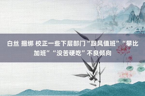 白丝 捆绑 校正一些下层部门“跟风值班”“攀比加班”“没苦硬吃”不良倾向
