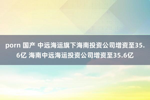 porn 国产 中远海运旗下海南投资公司增资至35.6亿 海南中远海运投资公司增资至35.6亿
