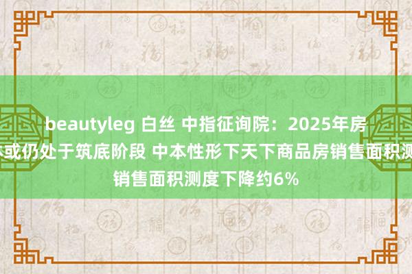 beautyleg 白丝 中指征询院：2025年房地产商场全体或仍处于筑底阶段 中本性形下天下商品房销售面积测度下降约6%