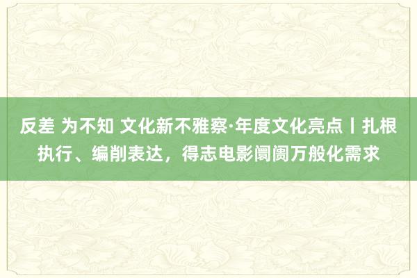 反差 为不知 文化新不雅察·年度文化亮点丨扎根执行、编削表达，得志电影阛阓万般化需求