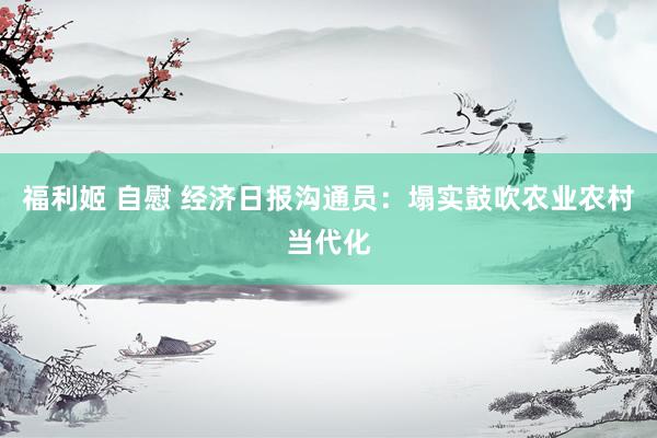 福利姬 自慰 经济日报沟通员：塌实鼓吹农业农村当代化