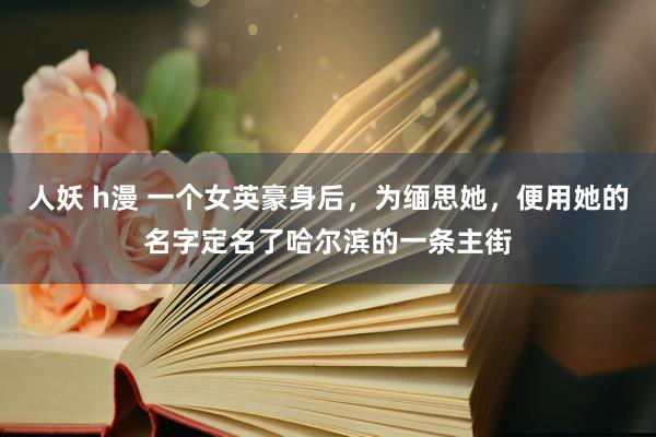 人妖 h漫 一个女英豪身后，为缅思她，便用她的名字定名了哈尔滨的一条主街