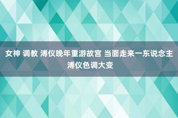 女神 调教 溥仪晚年重游故宫 当面走来一东说念主 溥仪色调大变