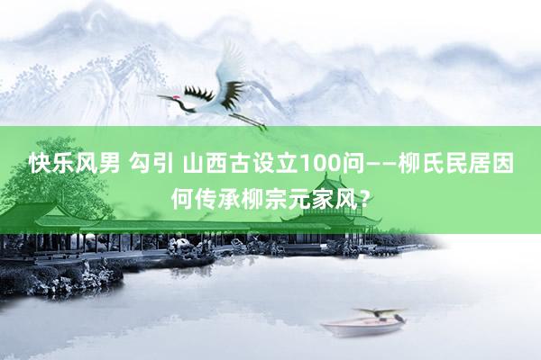快乐风男 勾引 山西古设立100问——柳氏民居因何传承柳宗元家风？