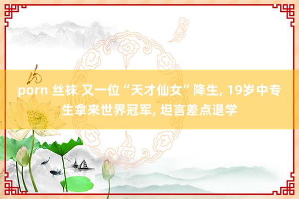 porn 丝袜 又一位“天才仙女”降生， 19岁中专生拿来世界冠军， 坦言差点退学