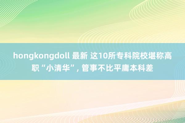 hongkongdoll 最新 这10所专科院校堪称高职“小清华”， 管事不比平庸本科差