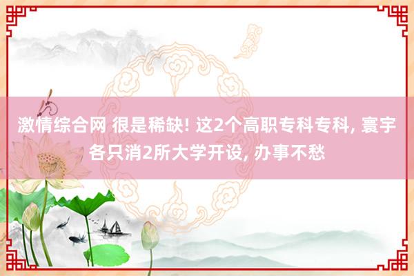 激情综合网 很是稀缺! 这2个高职专科专科， 寰宇各只消2所大学开设， 办事不愁