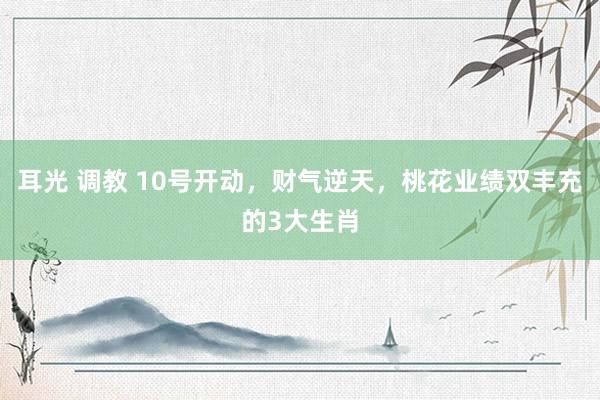 耳光 调教 10号开动，财气逆天，桃花业绩双丰充的3大生肖