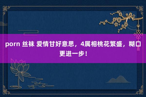 porn 丝袜 爱情甘好意思，4属相桃花繁盛，糊口更进一步！