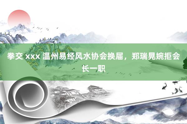 拳交 xxx 温州易经风水协会换届，郑瑞晃婉拒会长一职