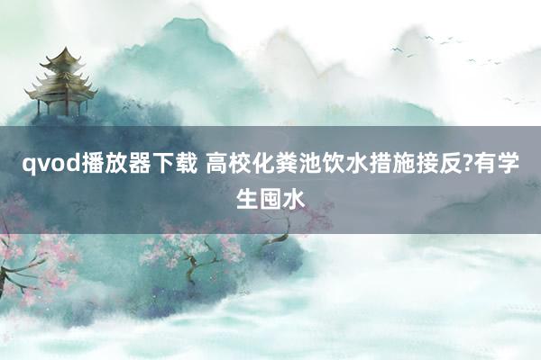 qvod播放器下载 高校化粪池饮水措施接反?有学生囤水