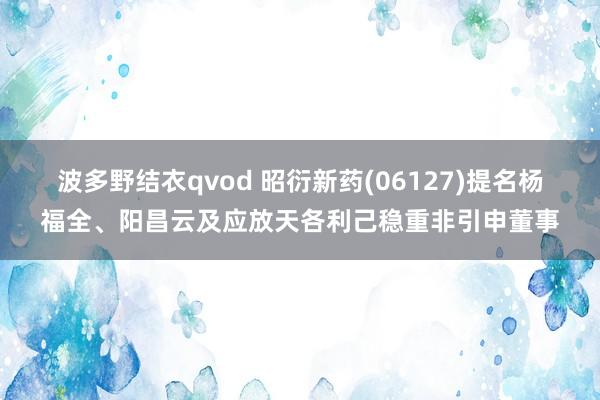 波多野结衣qvod 昭衍新药(06127)提名杨福全、阳昌云及应放天各利己稳重非引申董事